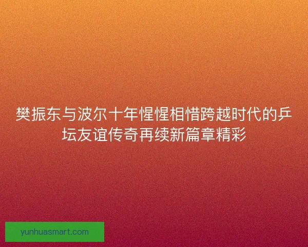 樊振东与波尔十年惺惺相惜跨越时代的乒坛友谊传奇再续新篇章精彩