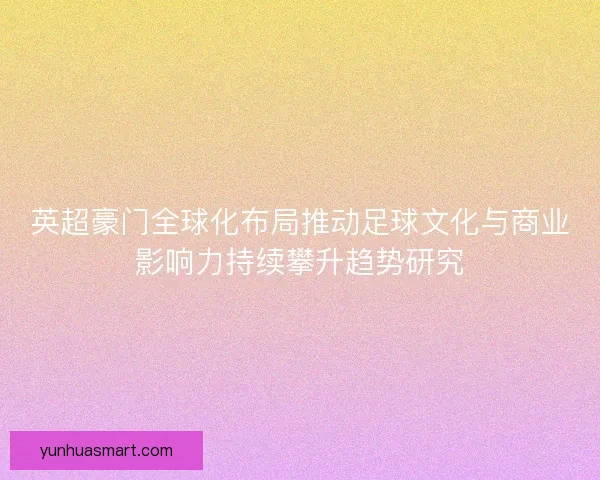 英超豪门全球化布局推动足球文化与商业影响力持续攀升趋势研究