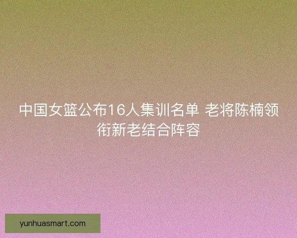 中国女篮公布16人集训名单 老将陈楠领衔新老结合阵容
